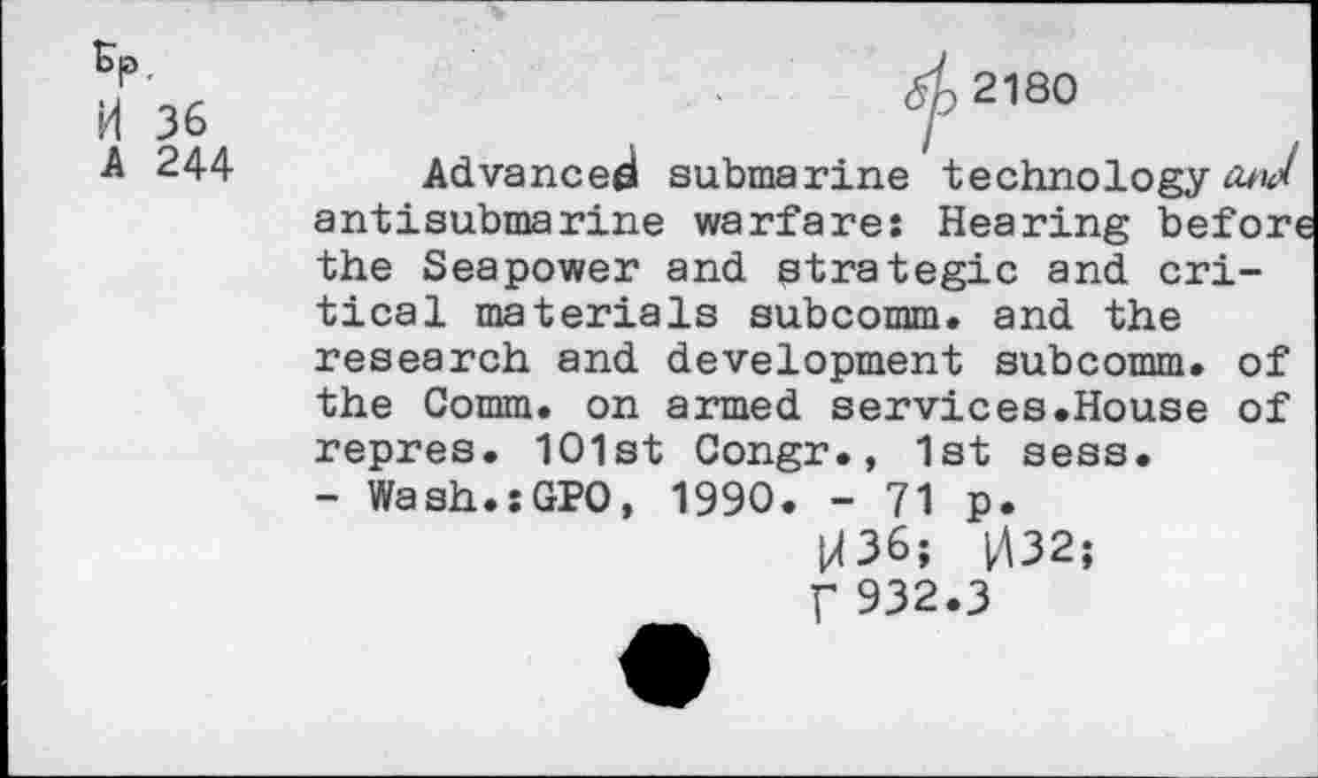 ﻿Kp, H 36 A 244
Advanced submarine technology fowl antisubmarine warfare: Hearing befort the Seapower and strategic and critical materials subcomm, and the research and development subcomm, of the Comm, on armed services.House of repres. 1O1st Congr., 1st sess.
- Wash.sGPO, 1990. - 71 p.
M36; 032;
f 932.3